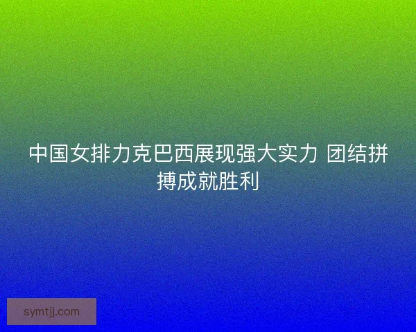 中国女排力克巴西展现强大实力 团结拼搏成就胜利