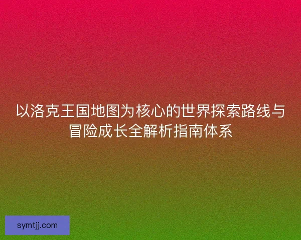 以洛克王国地图为核心的世界探索路线与冒险成长全解析指南体系