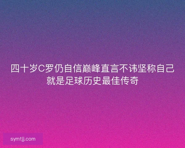四十岁C罗仍自信巅峰直言不讳坚称自己就是足球历史最佳传奇