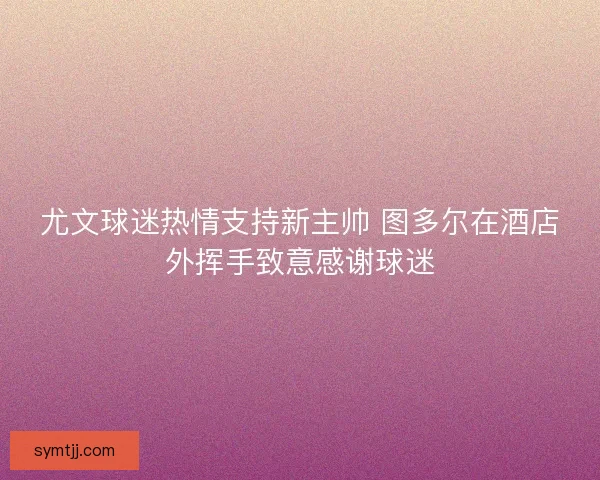 尤文球迷热情支持新主帅 图多尔在酒店外挥手致意感谢球迷