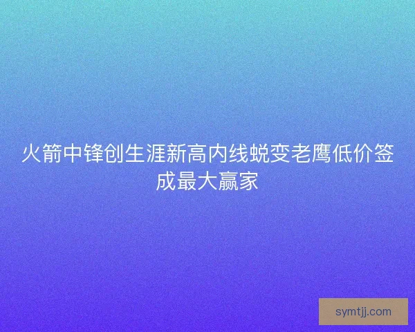 火箭中锋创生涯新高内线蜕变老鹰低价签成最大赢家