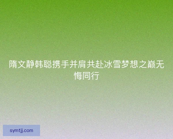 隋文静韩聪携手并肩共赴冰雪梦想之巅无悔同行