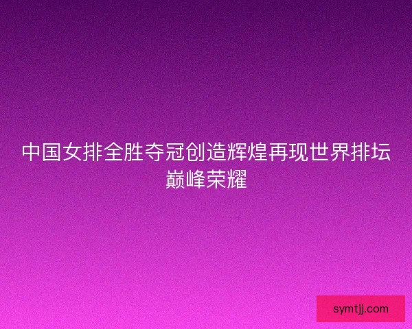 中国女排全胜夺冠创造辉煌再现世界排坛巅峰荣耀