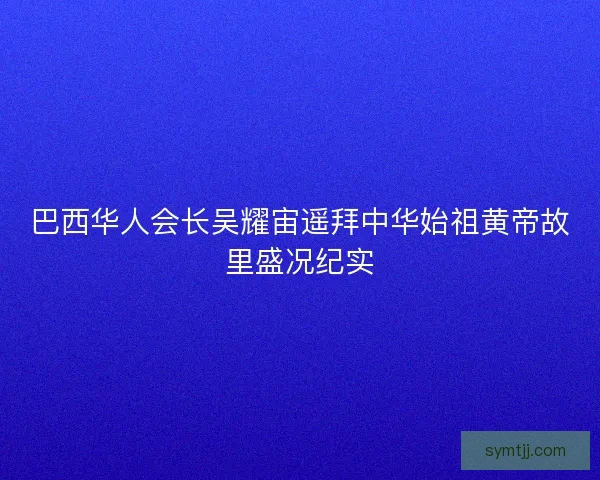 巴西华人会长吴耀宙遥拜中华始祖黄帝故里盛况纪实